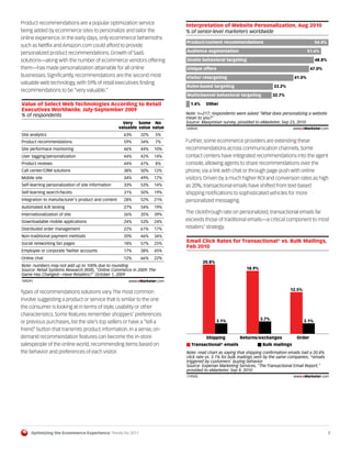 Product recommendations are a popular optimization service                  Interpretation of Website Personalization, Aug 2010
being added by ecommerce sites to personalize and tailor the                % of senior-level marketers worldwide
online experience. In the early days, only ecommerce behemoths
                                                                            Product/content recommendations                                      54.4%
such as Netflix and Amazon.com could afford to provide
personalized product recommendations. Growth of SaaS                        Audience segmentation                                           51.6%

solutions—along with the number of ecommerce vendors offering               Onsite behavioral targeting                                          48.8%
them—has made personalization attainable for all online                     Unique offers                                                     47.0%
businesses. Significantly, recommendations are the second most              Visitor retargeting                                     41.0%
valuable web technology, with 59% of retail executives finding
                                                                            Rules-based targeting                         33.2%
recommendations to be “very valuable.”
                                                                            Multichannel behavioral targeting             32.7%

Value of Select Web Technologies According to Retail                          1.4%    Other
Executives Worldwide, July-September 2009
% of respondents                                                            Note: n=217; respondents were asked "What does personalizing a website
                                                                            mean to you?"
                                                      Very Some No          Source: Maxymiser survey, provided to eMarketer, Sep 23, 2010
                                                    valuable value value    120024                                                  www.eMarketer.com
Site analytics                                        63%    32%    5%      120024

Product recommendations                               59%    34%    7%      Further, some ecommerce providers are extending these
Site performace monitoring                            46%    44%    10%     recommendations across communication channels. Some
User tagging/personalization                          44%    42%    14%     contact centers have integrated recommendations into the agent
Product reviews                                       44%    47%    8%      console, allowing agents to share recommendations over the
Call center/CRM solutions                             38%    50%    12%     phone, via a link with chat or through page push with online
Mobile site                                           34%    49%    17%     visitors. Driven by a much higher ROI and conversion rates as high
Self-learning personalization of site information     33%    53%    14%     as 20%, transactional emails have shifted from text-based
Self-learning search/facets                           31%    50%    19%     shipping notifications to sophisticated vehicles for more
Integration to manufacturer's product and content     28%    52%    21%     personalized messaging.
Automated A/B testing                                 27%    54%    19%
Internationalization of site                          26%    35%    39%
                                                                            The clickthrough rate on personalized, transactional emails far
Downloadable mobile applications                      24%    53%    24%     exceeds those of traditional emails—a critical component to most
Distributed order management                          22%    61%    17%     retailers’ strategy.
Non-traditional payment methods                       20%    46%    34%
Social networking fan pages                           18%    57%    25%
                                                                            Email Click Rates for Transactional* vs. Bulk Mailings,
                                                                            Feb 2010
Employee or corporate Twitter accounts                17%    38%    45%
Online chat                                           12%    66%    22%
                                                                                     20.8%
Note: numbers may not add up to 100% due to rounding
Source: Retail Systems Research (RSR), "Online Commerce in 2009: The                                       18.9%
Game Has Changed—Have Retailers?" October 1, 2009
 109291                                                 www.eMarketer.com
109291
                                                                                                                                  12.5%
Types of recommendations solutions vary. The most common
involve suggesting a product or service that is similar to the one
the consumer is looking at in terms of style, usability or other
characteristics. Some features remember shoppers’ preferences
                                                                                             3.1%                  3.7%                   3.1%
or previous purchases, list the site’s top sellers or have a “tell a
friend” button that transmits product information. In a sense, on-
demand recommendation features can become the in-store                                Shipping          Returns/exchanges             Order
salespeople of the online world, recommending items based on                   Transactional* emails                Bulk mailings
the behavior and preferences of each visitor.                               Note: read chart as saying that shipping conﬁrmation emails had a 20.8%
                                                                            click rate vs. 3.1% for bulk mailings sent by the same companies; *emails
                                                                            triggered by customers' buying behavior
                                                                            Source: Experian Marketing Services, "The Transactional Email Report,"
                                                                            provided to eMarketer, Sep 8, 2010
                                                                            119505                                                  www.eMarketer.com
                                                                            119505




     Optimizing the Ecommerce Experience: Trends for 2011                                                                                                7
 