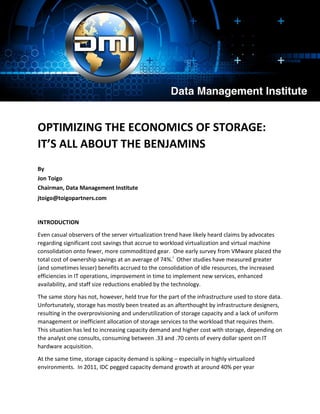 OPTIMIZING THE ECONOMICS OF STORAGE:
IT’S ALL ABOUT THE BENJAMINS
By
Jon Toigo
Chairman, Data Management Institute
jtoigo@toigopartners.com
INTRODUCTION
Even casual observers of the server virtualization trend have likely heard claims by advocates
regarding significant cost savings that accrue to workload virtualization and virtual machine
consolidation onto fewer, more commoditized gear. One early survey from VMware placed the
total cost of ownership savings at an average of 74%.i
Other studies have measured greater
(and sometimes lesser) benefits accrued to the consolidation of idle resources, the increased
efficiencies in IT operations, improvement in time to implement new services, enhanced
availability, and staff size reductions enabled by the technology.
The same story has not, however, held true for the part of the infrastructure used to store data.
Unfortunately, storage has mostly been treated as an afterthought by infrastructure designers,
resulting in the overprovisioning and underutilization of storage capacity and a lack of uniform
management or inefficient allocation of storage services to the workload that requires them.
This situation has led to increasing capacity demand and higher cost with storage, depending on
the analyst one consults, consuming between .33 and .70 cents of every dollar spent on IT
hardware acquisition.
At the same time, storage capacity demand is spiking – especially in highly virtualized
environments. In 2011, IDC pegged capacity demand growth at around 40% per year
 