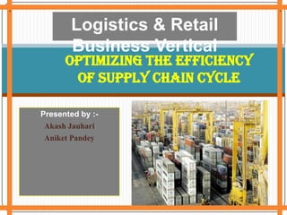 . . . Logistics & Retail Business Vertical Optimizing the efficiency of Supply chain Cycle Presented by :- Akash Jauhari Aniket Pandey . 
