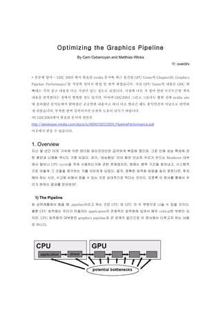 Optimizing the Graphics Pipeline
                          By Cem Cebenoyan and Matthias Wloka
                                                                           역: overdrv


* 본문에 앞서… GDC 2003 에서 발표된 nvidia 문서와 최근 출간된 GPU Gems의 Chapter28. Graphics

Pipeline Performance’를 적당히 섞어서 편집 및 번역 하였습니다. 사실 GPU Gems의 내용은 GDC 와

뼈대는 거의 같고 내용상 다소 가감이 있는 정도로 보입니다. 시장에 나온 지 얼마 안된 뜨끈뜨끈한 책의

내용을 번역한다는 점에서 찜찜한 점도 있지만, 어차피 GDC2003 그리고 그보다도 훨씬 전에 nvidia site

에 올라왔던 문서들에서 밝혀졌던 공공연한 내용이고 하니 다소 찔리긴 해도 홍익인간의 이념으로 번역하

게 되었습니다. 부족한 번역 실력이지만 모쪼록 도움이 되시기 바랍니다.

아! GDC2003에서 발표된 문서의 원본은

http://developer.nvidia.com/docs/io/4000/GDC2003_PipelinePerformance.pdf

이곳에서 얻을 수 있습니다.



1. Overview
지난 몇 년간 H/W 가속에 의한 렌더링 파이프라인은 급격하게 복잡해 졌으며, 그로 인해 성능 특성에 관

한 혼란과 난해함 역시도 가중 되었다. 과거, ‘성능향상’ 이라 함은 단순히 우리가 만드는 Renderer 내부

에서 얼마나 CPU cycle을 적게 사용하는가에 관한 문제였지만, 현재는 병목 구간을 찾아내고, 시스템적

으로 어떻게 그 것들을 제거하는 가를 의미하게 되었다. 결국, 정확한 최적화 방법을 알지 못한다면, 투자

해야 하는 시간, 수고에 비해서 얻을 수 있는 것은 상대적으로 적다는 것이다. 모쪼록 이 문서를 통해서 우

리가 원하는 결과를 얻어보자!


 1) The Pipeline
최 상위레벨에서 봤을 때, pipeline이라고 하는 것은 CPU 와 GPU 의 두 부분으로 나눌 수 있을 것이다.

물론 CPU 최적화는 우리가 만들려는 application의 전체적인 최적화에 있어서 매우 critical한 부분이 되

지만, CPU 최적화의 대부분은 graphics pipeline과 큰 관계가 없으므로 이 문서에서 다루고자 하는 내용

은 아니다.
 