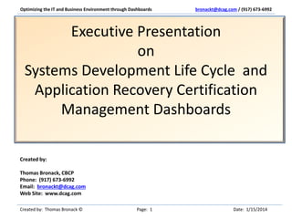 Optimizing the IT and Business Environment through Dashboards

bronackt@dcag.com / (917) 673-6992

Executive Presentation
on
Systems Development Life Cycle and
Application Recovery Certification
Management Dashboards
Created by:
Thomas Bronack, CBCP
Phone: (917) 673-6992
Email: bronackt@dcag.com
Web Site: www.dcag.com
Created by: Thomas Bronack ©

Page: 1

Date: 1/15/2014

 