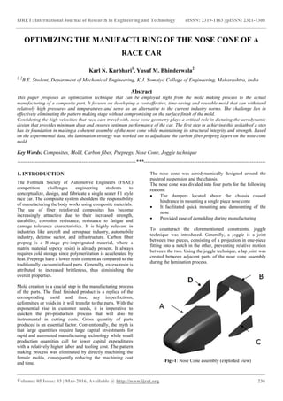 IJRET: International Journal of Research in Engineering and Technology eISSN: 2319-1163 | pISSN: 2321-7308
_______________________________________________________________________________________
Volume: 05 Issue: 03 | Mar-2016, Available @ http://www.ijret.org 236
OPTIMIZING THE MANUFACTURING OF THE NOSE CONE OF A
RACE CAR
Karl N. Karbhari1
, Yusuf M. Bhinderwala2
1, 2
B.E. Student, Department of Mechanical Engineering, K.J. Somaiya College of Engineering, Maharashtra, India
Abstract
This paper proposes an optimization technique that can be employed right from the mold making process to the actual
manufacturing of a composite part. It focuses on developing a cost-effective, time-saving and reusable mold that can withstand
relatively high pressures and temperatures and serve as an alternative to the current industry norms. The challenge lies in
effectively eliminating the pattern making stage without compromising on the surface finish of the mold.
Considering the high velocities that race cars travel with, nose cone geometry plays a critical role in dictating the aerodynamic
design that provides minimum drag and ensures optimum performance of the car. The first step in achieving this goliath of a step
has its foundation in making a coherent assembly of the nose cone while maintaining its structural integrity and strength. Based
on the experimental data, the lamination strategy was worked out to adjudicate the carbon fiber prepreg layers on the nose cone
mold.
Key Words: Composites, Mold, Carbon fiber, Prepregs, Nose Cone, Joggle technique
--------------------------------------------------------------------***----------------------------------------------------------------------
1. INTRODUCTION
The Formula Society of Automotive Engineers (FSAE)
competition challenges engineering students to
conceptualize, design, and fabricate a single seater F1 style
race car. The composite system shoulders the responsibility
of manufacturing the body works using composite materials.
The use of fiber reinforced composites has become
increasingly attractive due to their increased strength,
durability, corrosion resistance, resistance to fatigue and
damage tolerance characteristics. It is highly relevant in
industries like aircraft and aerospace industry, automobile
industry, defense sector, and infrastructure. Carbon fiber
prepreg is a B-stage pre-impregnated material, where a
matrix material (epoxy resin) is already present. It always
requires cold storage since polymerization is accelerated by
heat. Prepregs have a lower resin content as compared to the
traditionally vacuum infused parts. Generally, excess resin is
attributed to increased brittleness, thus diminishing the
overall properties.
Mold creation is a crucial step in the manufacturing process
of the parts. The final finished product is a replica of the
corresponding mold and thus, any imperfections,
deformities or voids in it will transfer to the parts. With the
exponential rise in customer needs, it is imperative to
quicken the pre-production process that will also be
instrumental in cutting costs. Gross quantity of parts
produced is an essential factor. Conventionally, the myth is
that large quantities require large capital investments for
rapid and automated manufacturing technology while small
production quantities call for lower capital expenditures
with a relatively higher labor and tooling cost. The pattern
making process was eliminated by directly machining the
female molds, consequently reducing the machining cost
and time.
The nose cone was aerodynamically designed around the
pushrod suspension and the chassis.
The nose cone was divided into four parts for the following
reasons:
 The dampers located above the chassis caused
hindrance in mounting a single piece nose cone
 It facilitated quick mounting and demounting of the
nose
 Provided ease of demolding during manufacturing
To counteract the aforementioned constraints, joggle
technique was introduced. Generally, a joggle is a joint
between two pieces, consisting of a projection in one-piece
fitting into a notch in the other, preventing relative motion
between the two. Using the joggle technique, a lap joint was
created between adjacent parts of the nose cone assembly
during the lamination process.
Fig -1: Nose Cone assembly (exploded view)
 