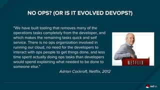 NO OPS? (OR IS IT EVOLVED DEVOPS?)
"We have built tooling that removes many of the
operations tasks completely from the developer, and
which makes the remaining tasks quick and self
service. There is no ops organization involved in
running our cloud, no need for the developers to
interact with ops people to get things done, and less
time spent actually doing ops tasks than developers
would spend explaining what needed to be done to
someone else."
Adrian Cockroft, Netflix, 2012
 