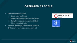 OPERATED AT SCALE
• Different aspects of scale:
• Large scale workloads
• Diverse workloads (batch and services)
• Complex resource management (QoS,
latency sensitivity, etc.)
• Focus on lightweight containerized instances
• Orchestration and resource management
 