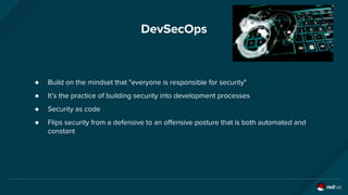 DevSecOps
● Build on the mindset that "everyone is responsible for security"
● It’s the practice of building security into development processes
● Security as code
● Flips security from a defensive to an offensive posture that is both automated and
constant
 