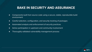 BAKE IN SECURITY AND ASSURANCE
● Components built from source code using a secure, stable, reproducible build
environment
● Careful selection, configuration, and security tracking of packages
● Automated analysis and enforcement of security practices
● Active participation in upstream and community involvement
● Thoroughly validated vulnerability management process
 
