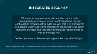 INTEGRATED SECURITY
"Our goal as information security architects must be to
automatically incorporate security controls without manual
configuration throughout this cycle in a way that is as transparent
as possible to DevOps teams and doesn't impede DevOps agility,
but fulfills our legal and regulatory compliance requirements as
well as manages risk. "
DevSecOps: How to Seamlessly Integrate Security Into DevOps
Gartner. DevSecOps: How to Seamlessly Integrate Security Into DevOps. September 2016. G00315283
 