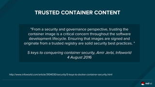 TRUSTED CONTAINER CONTENT
"From a security and governance perspective, trusting the
container image is a critical concern throughout the software
development lifecycle. Ensuring that images are signed and
originate from a trusted registry are solid security best practices. "
5 keys to conquering container security, Amir Jerbi, Infoworld
4 August 2016
http://www.infoworld.com/article/3104030/security/5-keys-to-docker-container-security.html
 
