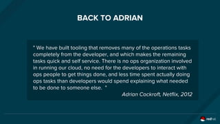 BACK TO ADRIAN
" We have built tooling that removes many of the operations tasks
completely from the developer, and which makes the remaining
tasks quick and self service. There is no ops organization involved
in running our cloud, no need for the developers to interact with
ops people to get things done, and less time spent actually doing
ops tasks than developers would spend explaining what needed
to be done to someone else. "
Adrian Cockroft, Netflix, 2012
 