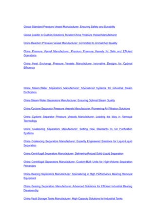 Global-Standard Pressure Vessel Manufacturer: Ensuring Safety and Durability
Global Leader in Custom Solutions Trusted China Pressure Vessel Manufacturer
China Reaction Pressure Vessel Manufacturer: Committed to Unmatched Quality
China Pressure Vessel Manufacturer: Premium Pressure Vessels for Safe and Efficient
Operations
China Heat Exchange Pressure Vessels Manufacturer Innovative Designs for Optimal
Efficiency
China Steam-Water Separators Manufacturer: Specialized Systems for Industrial Steam
Purification
China Steam-Water Separators Manufacturer: Ensuring Optimal Steam Quality
China Cyclone Separator Pressure Vessels Manufacturer: Pioneering Air Filtration Solutions
China Cyclone Separator Pressure Vessels Manufacturer: Leading the Way in Removal
Technology
China Coalescing Separators Manufacturer: Setting New Standards In Oil Purification
Systems
China Coalescing Separators Manufacturer: Expertly Engineered Solutions for Liquid-Liquid
Separation
China Centrifugal Separators Manufacturer: Delivering Robust Solid-Liquid Separation
China Centrifugal Separators Manufacturer: Custom-Built Units for High-Volume Separation
Processes
China Bearing Separators Manufacturer: Specializing in High Performance Bearing Removal
Equipment
China Bearing Separators Manufacturer: Advanced Solutions for Efficient Industrial Bearing
Disassembly
China Vault Storage Tanks Manufacturer: High-Capacity Solutions for Industrial Tanks
 