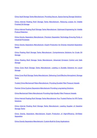China Vault Storage Tanks Manufacturer: Providing Secure, Space-Saving Storage Solutions
China Internal Floating Roof Storage Tanks Manufacturer: Reducing Losses for Volatile
Finished Oil Storage
China Internal Floating Roof Storage Tanks Manufacturer: Optimized Engineering for Volatile
Product Retention
China Gravity Separators Manufacturer: Precision Separation Technology Ensuring Purity in
Industrial Processes
China Gravity Separators Manufacturer: Expert Production for Diverse Industrial Separation
Needs
China Floating Roof Storage Tanks Manufacturer: Comprehensive Solutions for Crude Oil
Storage
China Floating Roof Storage Tanks Manufacturer: Advanced Emission Control and Safe
Storage
China Cone Roof Storage Tanks Manufacturer: Leading in Durable Solutions for Liquid
Storage
China Cone Roof Storage Tanks Manufacturer: Delivering Cost-Effective Atmospheric Storage
Tanks
Trusted China Mechanical Filters Manufacturer: Providing Durable Filter Pressure Vessels
Premier China Cyclone Separators Manufacturer Providing Long-lasting Solutions
China Mechanical Filters Manufacturer Providing High-Quality Filter Pressure Vessels
China Internal Floating Roof Storage Tanks Manufacturer Your Trusted Partner for IFR Tanks
Solutions
China Internal Floating Roof Storage Tanks Manufacturer: Leading Supplier of Gasoline
Storage Tanks
China Gravity Separators Manufacturer Expert Production of High-Efficiency Oil-Water
Separation
China Gravity Separators Manufacturer: Custom-Built for Every Applications
 