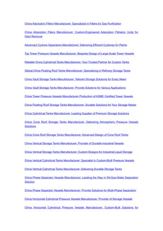 China Adsorption Filters Manufacturer: Specialized in Filters for Gas Purification
China Adsorption Filters Manufacturer: Custom-Engineered Adsorption Filtration Units for
Odor Removal
Advanced Cyclone Separators Manufacturer: Delivering Efficient Cyclones for Plants
Top Tower Pressure Vessels Manufacturer: Bespoke Design of Large-Scale Tower Vessels
Reliable China Cylindrical Tanks Manufacturer: Your Trusted Partner for Custom Tanks
Global China Floating Roof Tanks Manufacturer: Specializing in Refinery Storage Tanks
China Vault Storage Tanks Manufacturer: Tailored Storage Solutions for Every Need
China Vault Storage Tanks Manufacturer: Provide Solutions for Various Applications
China Tower Pressure Vessels Manufacturer Production of ASME Certified Tower Vessels
China Floating Roof Storage Tanks Manufacturer: Durable Solutions for Your Storage Needs
China Cylindrical Tanks Manufacturer: Leading Supplier of Premium Storage Solutions
China Cone Roof Storage Tanks Manufacturer: Delivering Atmospheric Pressure Vessels
Solutions
China Cone Roof Storage Tanks Manufacturer: Advanced Design of Cone Roof Tanks
China Vertical Storage Tanks Manufacturer: Provider of Durable Industrial Vessels
China Vertical Storage Tanks Manufacturer: Custom Designs for Industrial Liquid Storage
China Vertical Cylindrical Tanks Manufacturer: Specialist in Custom-Built Pressure Vessels
China Vertical Cylindrical Tanks Manufacturer: Delivering Durable Storage Tanks
China Phase Separator Vessels Manufacturer: Leading the Way in Oil-Gas-Water Separation
Solution
China Phase Separator Vessels Manufacturer: Provide Solutions for Multi-Phase Separation
China Horizontal Cylindrical Pressure Vessels Manufacturer: Provider of Storage Vessels
China Horizontal Cylindrical Pressure Vessels Manufacturer: Custom-Built Solutions for
 