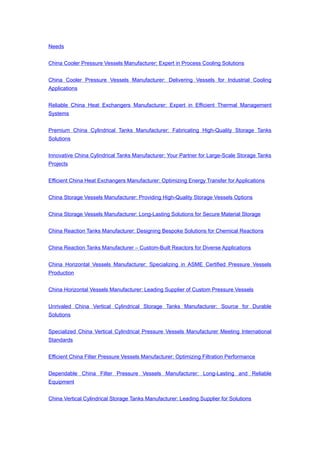 Needs
China Cooler Pressure Vessels Manufacturer: Expert in Process Cooling Solutions
China Cooler Pressure Vessels Manufacturer: Delivering Vessels for Industrial Cooling
Applications
Reliable China Heat Exchangers Manufacturer: Expert in Efficient Thermal Management
Systems
Premium China Cylindrical Tanks Manufacturer: Fabricating High-Quality Storage Tanks
Solutions
Innovative China Cylindrical Tanks Manufacturer: Your Partner for Large-Scale Storage Tanks
Projects
Efficient China Heat Exchangers Manufacturer: Optimizing Energy Transfer for Applications
China Storage Vessels Manufacturer: Providing High-Quality Storage Vessels Options
China Storage Vessels Manufacturer: Long-Lasting Solutions for Secure Material Storage
China Reaction Tanks Manufacturer: Designing Bespoke Solutions for Chemical Reactions
China Reaction Tanks Manufacturer – Custom-Built Reactors for Diverse Applications
China Horizontal Vessels Manufacturer: Specializing in ASME Certified Pressure Vessels
Production
China Horizontal Vessels Manufacturer: Leading Supplier of Custom Pressure Vessels
Unrivaled China Vertical Cylindrical Storage Tanks Manufacturer: Source for Durable
Solutions
Specialized China Vertical Cylindrical Pressure Vessels Manufacturer Meeting International
Standards
Efficient China Filter Pressure Vessels Manufacturer: Optimizing Filtration Performance
Dependable China Filter Pressure Vessels Manufacturer: Long-Lasting and Reliable
Equipment
China Vertical Cylindrical Storage Tanks Manufacturer: Leading Supplier for Solutions
 
