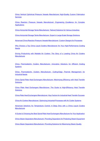 China Vertical Cylindrical Pressure Vessels Manufacturer High-Quality Custom Fabrication
Services
China Reaction Pressure Vessels Manufacturer: Engineering Excellence for Complex
Applications
China Horizontal Storage Tanks Manufacturer: Tailored Solutions for Various Industries
China Horizontal Storage Tanks Manufacturer: Expert in Large-Scale Storage Solutions
Advanced China Reaction Pressure Vessels Manufacturer: Custom Designs for Processes
Why Choose a Top China Liquid Coolers Manufacturer for Your High-Performance Cooling
Needs
Driving Productivity with Reliable Air Coolers: The Story of a Leading China Air Coolers
Manufacturer
China Thermoelectric Coolers Manufacturer: Innovative Solutions for Efficient Cooling
Systems
China Thermoelectric Coolers Manufacturer: Cutting-Edge Thermal Management for
Industrial Needs
China Spiral Plate Heat Exchangers Manufacturer: Maximizing Efficiency with Heat Transfer
Solutions
China Plate Heat Exchangers Manufacturer: The Guide to High-Efficiency Heat Transfer
Solutions
China Plate Heat Exchangers Manufacturer: Key Factors for Industrial Heat Transfer Success
China Air Coolers Manufacturer: Optimizing Industrial Processes with Air Cooler Systems
Advanced Solutions for Temperature Control: A Deep Dive with a China Liquid Coolers
Manufacturer
A Guide to Choosing the Best Spiral Plate Heat Exchangers Manufacturer for Your Application
China Steam Separators Manufacturer: Providing Separators for Protecting Steam Equipment
China Steam Separators Manufacturer: Providing Solutions for Maximizing Steam Quality
 