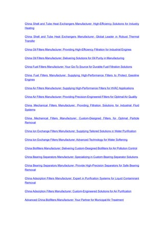 China Shell and Tube Heat Exchangers Manufacturer: High-Efficiency Solutions for Industry
Heating
China Shell and Tube Heat Exchangers Manufacturer: Global Leader in Robust Thermal
Transfer
China Oil Filters Manufacturer: Providing High-Efficiency Filtration for Industrial Engines
China Oil Filters Manufacturer: Delivering Solutions for Oil Purity in Manufacturing
China Fuel Filters Manufacturer: Your Go-To Source for Durable Fuel Filtration Solutions
China Fuel Filters Manufacturer: Supplying High-Performance Filters to Protect Gasoline
Engines
China Air Filters Manufacturer: Supplying High-Performance Filters for HVAC Applications
China Air Filters Manufacturer: Providing Precision-Engineered Filters for Optimal Air Quality
China Mechanical Filters Manufacturer: Providing Filtration Solutions for Industrial Fluid
Systems
China Mechanical Filters Manufacturer: Custom-Designed Filters for Optimal Particle
Removal
China Ion Exchange Filters Manufacturer: Supplying Tailored Solutions in Water Purification
China Ion Exchange Filters Manufacturer: Advanced Technology for Water Softening
China Biofilters Manufacturer: Delivering Custom-Designed Biofilters for Air Pollution Control
China Bearing Separators Manufacturer: Specializing in Custom Bearing Separator Solutions
China Bearing Separators Manufacturer: Provide High-Precision Separators for Safe Bearing
Removal
China Adsorption Filters Manufacturer: Expert in Purification Systems for Liquid Contaminant
Removal
China Adsorption Filters Manufacturer: Custom-Engineered Solutions for Air Purification
Advanced China Biofilters Manufacturer: Your Partner for Municipal Air Treatment
 