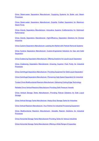 China Steam-water Separators Manufacturer: Supplying Systems for Boiler and Steam
Processes
China Steam-water Separators Manufacturer: Expertly Crafted Separators for Maximum
Steam Purity
China Gravity Separators Manufacturer: Innovative Superior Craftsmanship for Optimized
Performance
China Gravity Separators Manufacturer: High-Efficiency Separation Solutions for Diverse
Industries
China Cyclone Separators Manufacturer: Leading the Market with Particle Removal Systems
China Cyclone Separators Manufacturer: Custom-Engineered Solutions for Gas and Solid
Separation
China Coalescing Separators Manufacturer: Offering Solutions for Liquid-Liquid Separation
China Coalescing Separators Manufacturer: Ensuring Superior Fluid Purity for Industrial
Processes
China Centrifugal Separators Manufacturer: Providing Equipment for Solid-Liquid Separation
China Centrifugal Separators Manufacturer: Pioneering High-Speed Separation for Industrial
Trusted China Multifunctional Reactors Manufacturer: Delivering Cutting-Edge Technology
Reliable China Vertical Reactors Manufacturer Providing Safe Pressure Vessels
China Vertical Storage Tanks Manufacturer: Providing Robust Solutions for Bulk Liquid
Storage
China Vertical Storage Tanks Manufacturer: Heavy-Duty Storage Tanks for Industries
China Vertical Reactors Manufacturer: Your Partner for Industrial Processing Equipment
China Multifunctional Reactors Manufacturer: Versatile Reactor Solutions for Industrial
Processes
China Horizontal Storage Tanks Manufacturer Providing Tanks for Various Industries
China Horizontal Storage Tanks Manufacturer Offering a Wide Range of Capacities
 