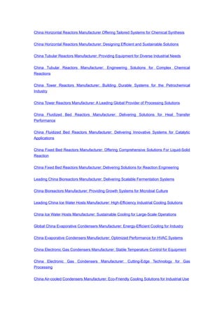 China Horizontal Reactors Manufacturer Offering Tailored Systems for Chemical Synthesis
China Horizontal Reactors Manufacturer: Designing Efficient and Sustainable Solutions
China Tubular Reactors Manufacturer: Providing Equipment for Diverse Industrial Needs
China Tubular Reactors Manufacturer: Engineering Solutions for Complex Chemical
Reactions
China Tower Reactors Manufacturer: Building Durable Systems for the Petrochemical
Industry
China Tower Reactors Manufacturer: A Leading Global Provider of Processing Solutions
China Fluidized Bed Reactors Manufacturer: Delivering Solutions for Heat Transfer
Performance
China Fluidized Bed Reactors Manufacturer: Delivering Innovative Systems for Catalytic
Applications
China Fixed Bed Reactors Manufacturer: Offering Comprehensive Solutions For Liquid-Solid
Reaction
China Fixed Bed Reactors Manufacturer: Delivering Solutions for Reaction Engineering
Leading China Bioreactors Manufacturer: Delivering Scalable Fermentation Systems
China Bioreactors Manufacturer: Providing Growth Systems for Microbial Culture
Leading China Ice Water Hosts Manufacturer: High-Efficiency Industrial Cooling Solutions
China Ice Water Hosts Manufacturer: Sustainable Cooling for Large-Scale Operations
Global China Evaporative Condensers Manufacturer: Energy-Efficient Cooling for Industry
China Evaporative Condensers Manufacturer: Optimized Performance for HVAC Systems
China Electronic Gas Condensers Manufacturer: Stable Temperature Control for Equipment
China Electronic Gas Condensers Manufacturer: Cutting-Edge Technology for Gas
Processing
China Air-cooled Condensers Manufacturer: Eco-Friendly Cooling Solutions for Industrial Use
 
