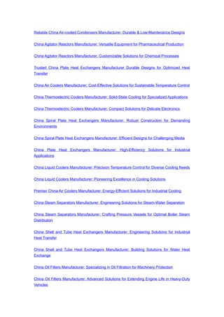 Reliable China Air-cooled Condensers Manufacturer: Durable & Low-Maintenance Designs
China Agitator Reactors Manufacturer: Versatile Equipment for Pharmaceutical Production
China Agitator Reactors Manufacturer: Customizable Solutions for Chemical Processes
Trusted China Plate Heat Exchangers Manufacturer Durable Designs for Optimized Heat
Transfer
China Air Coolers Manufacturer: Cost-Effective Solutions for Sustainable Temperature Control
China Thermoelectric Coolers Manufacturer: Solid-State Cooling for Specialized Applications
China Thermoelectric Coolers Manufacturer: Compact Solutions for Delicate Electronics
China Spiral Plate Heat Exchangers Manufacturer: Robust Construction for Demanding
Environments
China Spiral Plate Heat Exchangers Manufacturer: Efficient Designs for Challenging Media
China Plate Heat Exchangers Manufacturer: High-Efficiency Solutions for Industrial
Applications
China Liquid Coolers Manufacturer: Precision Temperature Control for Diverse Cooling Needs
China Liquid Coolers Manufacturer: Pioneering Excellence in Cooling Solutions
Premier China Air Coolers Manufacturer: Energy-Efficient Solutions for Industrial Cooling
China Steam Separators Manufacturer: Engineering Solutions for Steam-Water Separation
China Steam Separators Manufacturer: Crafting Pressure Vessels for Optimal Boiler Steam
Distribution
China Shell and Tube Heat Exchangers Manufacturer: Engineering Solutions for Industrial
Heat Transfer
China Shell and Tube Heat Exchangers Manufacturer: Building Solutions for Water Heat
Exchange
China Oil Filters Manufacturer: Specializing in Oil Filtration for Machinery Protection
China Oil Filters Manufacturer: Advanced Solutions for Extending Engine Life in Heavy-Duty
Vehicles
 