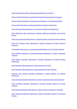 China Fuel Filters Manufacturer: Offering Robust Solutions for Fuel Purity
China Fuel Filters Manufacturer: Dedicated to Protecting Engine System from Impurities
China Air Filters Manufacturer: Providing Advanced Filtration in Air Conditioning Systems
China Air Filters Manufacturer: Delivering Solutions for Engine Air Intake Purity
China Mechanical Filters Manufacturer: Your Partner for Effective Gas-Solid Purity
China Mechanical Filters Manufacturer: Mastering Solid-Liquid Separation with Physical
Barriers
China Ion Exchange Filters Manufacturer: Pioneering Solutions for Advanced Water Softening
China Ion Exchange Filters Manufacturer: Delivering Solutions for Water Treatment
Excellence
China Biofilters Manufacturer: Leveraging Microbial Metabolism for Air Purification Solutions
China Biofilters Manufacturer: Harnessing Microbial Metabolism for Efficient Wastewater
Treatment
China Bearing Separators Manufacturer: Precision Engineering for Efficient Bearing
Disassembly
China Adsorption Filters Manufacturer: Expert Solutions for Air Purity
China Adsorption Filters Manufacturer: Designing Systems for Gas Purification
Advanced China Bearing Separators Manufacturer: Crafting Solutions for Industrial
Maintenance
China Centrifugal Separators Manufacturer: Pioneers in High-Speed Solid-Liquid Separation
China Centrifugal Separators Manufacturer: Providing Versatile Solutions for Diverse
Industries
China Coalescing Separators Manufacturer: Leading Liquid-Liquid Separation Technology
China Coalescing Separators Manufacturer: Offering Top-Quality Solutions for Enhanced
Filtration
 