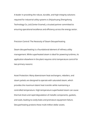 A leader in providing the robust, durable, and high-integrity solutions
required for industrial utility systems is Shijiazhuang Zhengzhong
Technology Co.,Ltd (Center Enamel), a trusted partner committed to
ensuring operational excellence and efficiency across the energy sector.
Precision Control: The Necessity of Steam Desuperheating
Steam desuperheating is a foundational element of refinery utility
management. While superheated steam is ideal for powering turbines, its
application elsewhere in the plant requires strict temperature control for
two primary reasons:
Asset Protection: Many downstream heat exchangers, reboilers, and
steam jackets are designed to operate with saturated steam, which
provides the maximum latent heat transfer while maintaining a
controlled temperature. High-temperature superheated steam can cause
thermal shock and rapid degradation of metallic components, gaskets,
and seals, leading to costly leaks and premature equipment failure.
Desuperheating protects these multi-million dollar assets.
 
