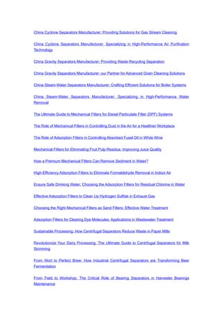 China Cyclone Separators Manufacturer: Providing Solutions for Gas Stream Cleaning
China Cyclone Separators Manufacturer: Specializing in High-Performance Air Purification
Technology
China Gravity Separators Manufacturer: Providing Waste Recycling Separation
China Gravity Separators Manufacturer: our Partner for Advanced Grain Cleaning Solutions
China Steam-Water Separators Manufacturer: Crafting Efficient Solutions for Boiler Systems
China Steam-Water Separators Manufacturer: Specializing in High-Performance Water
Removal
The Ultimate Guide to Mechanical Filters for Diesel Particulate Filter (DPF) Systems
The Role of Mechanical Filters in Controlling Dust in the Air for a Healthier Workplace
The Role of Adsorption Filters in Controlling Absorbed Fusel Oil in White Wine
Mechanical Filters for Eliminating Fruit Pulp Residue: Improving Juice Quality
How a Premium Mechanical Filters Can Remove Sediment in Water?
High-Efficiency Adsorption Filters to Eliminate Formaldehyde Removal in Indoor Air
Ensure Safe Drinking Water: Choosing the Adsorption Filters for Residual Chlorine in Water
Effective Adsorption Filters to Clean Up Hydrogen Sulfide in Exhaust Gas
Choosing the Right Mechanical Filters as Sand Filters: Effective Water Treatment
Adsorption Filters for Clearing Dye Molecules: Applications in Wastewater Treatment
Sustainable Processing: How Centrifugal Separators Reduce Waste in Paper Mills
Revolutionize Your Dairy Processing: The Ultimate Guide to Centrifugal Separators for Milk
Skimming
From Wort to Perfect Brew: How Industrial Centrifugal Separators are Transforming Beer
Fermentation
From Field to Workshop: The Critical Role of Bearing Separators in Harvester Bearings
Maintenance
 