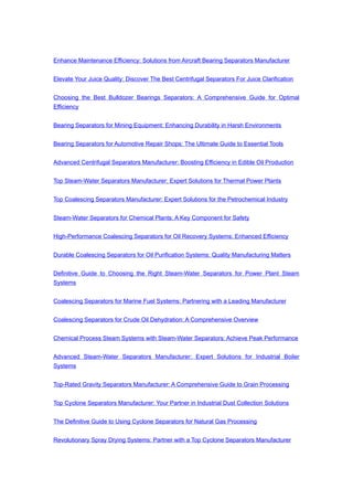Enhance Maintenance Efficiency: Solutions from Aircraft Bearing Separators Manufacturer
Elevate Your Juice Quality: Discover The Best Centrifugal Separators For Juice Clarification
Choosing the Best Bulldozer Bearings Separators: A Comprehensive Guide for Optimal
Efficiency
Bearing Separators for Mining Equipment: Enhancing Durability in Harsh Environments
Bearing Separators for Automotive Repair Shops: The Ultimate Guide to Essential Tools
Advanced Centrifugal Separators Manufacturer: Boosting Efficiency in Edible Oil Production
Top Steam-Water Separators Manufacturer: Expert Solutions for Thermal Power Plants
Top Coalescing Separators Manufacturer: Expert Solutions for the Petrochemical Industry
Steam-Water Separators for Chemical Plants: A Key Component for Safety
High-Performance Coalescing Separators for Oil Recovery Systems: Enhanced Efficiency
Durable Coalescing Separators for Oil Purification Systems: Quality Manufacturing Matters
Definitive Guide to Choosing the Right Steam-Water Separators for Power Plant Steam
Systems
Coalescing Separators for Marine Fuel Systems: Partnering with a Leading Manufacturer
Coalescing Separators for Crude Oil Dehydration: A Comprehensive Overview
Chemical Process Steam Systems with Steam-Water Separators: Achieve Peak Performance
Advanced Steam-Water Separators Manufacturer: Expert Solutions for Industrial Boiler
Systems
Top-Rated Gravity Separators Manufacturer: A Comprehensive Guide to Grain Processing
Top Cyclone Separators Manufacturer: Your Partner in Industrial Dust Collection Solutions
The Definitive Guide to Using Cyclone Separators for Natural Gas Processing
Revolutionary Spray Drying Systems: Partner with a Top Cyclone Separators Manufacturer
 