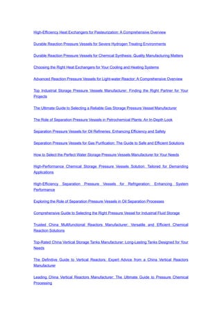 High-Efficiency Heat Exchangers for Pasteurization: A Comprehensive Overview
Durable Reaction Pressure Vessels for Severe Hydrogen Treating Environments
Durable Reaction Pressure Vessels for Chemical Synthesis: Quality Manufacturing Matters
Choosing the Right Heat Exchangers for Your Cooling and Heating Systems
Advanced Reaction Pressure Vessels for Light-water Reactor: A Comprehensive Overview
Top Industrial Storage Pressure Vessels Manufacturer: Finding the Right Partner for Your
Projects
The Ultimate Guide to Selecting a Reliable Gas Storage Pressure Vessel Manufacturer
The Role of Separation Pressure Vessels in Petrochemical Plants: An In-Depth Look
Separation Pressure Vessels for Oil Refineries: Enhancing Efficiency and Safety
Separation Pressure Vessels for Gas Purification: The Guide to Safe and Efficient Solutions
How to Select the Perfect Water Storage Pressure Vessels Manufacturer for Your Needs
High-Performance Chemical Storage Pressure Vessels Solution: Tailored for Demanding
Applications
High-Efficiency Separation Pressure Vessels for Refrigeration: Enhancing System
Performance
Exploring the Role of Separation Pressure Vessels in Oil Separation Processes
Comprehensive Guide to Selecting the Right Pressure Vessel for Industrial Fluid Storage
Trusted China Multifunctional Reactors Manufacturer: Versatile and Efficient Chemical
Reaction Solutions
Top-Rated China Vertical Storage Tanks Manufacturer: Long-Lasting Tanks Designed for Your
Needs
The Definitive Guide to Vertical Reactors: Expert Advice from a China Vertical Reactors
Manufacturer
Leading China Vertical Reactors Manufacturer: The Ultimate Guide to Pressure Chemical
Processing
 