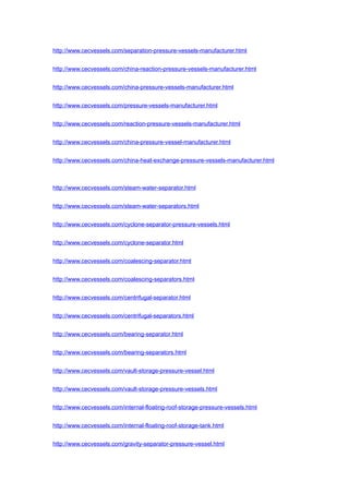 http://www.cecvessels.com/separation-pressure-vessels-manufacturer.html
http://www.cecvessels.com/china-reaction-pressure-vessels-manufacturer.html
http://www.cecvessels.com/china-pressure-vessels-manufacturer.html
http://www.cecvessels.com/pressure-vessels-manufacturer.html
http://www.cecvessels.com/reaction-pressure-vessels-manufacturer.html
http://www.cecvessels.com/china-pressure-vessel-manufacturer.html
http://www.cecvessels.com/china-heat-exchange-pressure-vessels-manufacturer.html
http://www.cecvessels.com/steam-water-separator.html
http://www.cecvessels.com/steam-water-separators.html
http://www.cecvessels.com/cyclone-separator-pressure-vessels.html
http://www.cecvessels.com/cyclone-separator.html
http://www.cecvessels.com/coalescing-separator.html
http://www.cecvessels.com/coalescing-separators.html
http://www.cecvessels.com/centrifugal-separator.html
http://www.cecvessels.com/centrifugal-separators.html
http://www.cecvessels.com/bearing-separator.html
http://www.cecvessels.com/bearing-separators.html
http://www.cecvessels.com/vault-storage-pressure-vessel.html
http://www.cecvessels.com/vault-storage-pressure-vessels.html
http://www.cecvessels.com/internal-floating-roof-storage-pressure-vessels.html
http://www.cecvessels.com/internal-floating-roof-storage-tank.html
http://www.cecvessels.com/gravity-separator-pressure-vessel.html
 