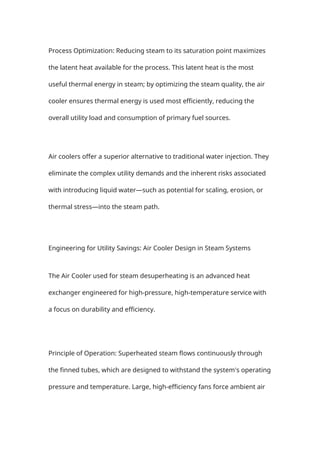 Process Optimization: Reducing steam to its saturation point maximizes
the latent heat available for the process. This latent heat is the most
useful thermal energy in steam; by optimizing the steam quality, the air
cooler ensures thermal energy is used most efficiently, reducing the
overall utility load and consumption of primary fuel sources.
Air coolers offer a superior alternative to traditional water injection. They
eliminate the complex utility demands and the inherent risks associated
with introducing liquid water—such as potential for scaling, erosion, or
thermal stress—into the steam path.
Engineering for Utility Savings: Air Cooler Design in Steam Systems
The Air Cooler used for steam desuperheating is an advanced heat
exchanger engineered for high-pressure, high-temperature service with
a focus on durability and efficiency.
Principle of Operation: Superheated steam flows continuously through
the finned tubes, which are designed to withstand the system's operating
pressure and temperature. Large, high-efficiency fans force ambient air
 