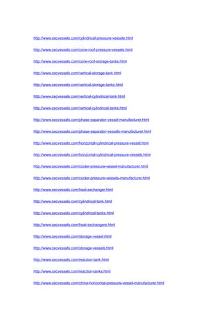 http://www.cecvessels.com/cylindrical-pressure-vessels.html
http://www.cecvessels.com/cone-roof-pressure-vessels.html
http://www.cecvessels.com/cone-roof-storage-tanks.html
http://www.cecvessels.com/vertical-storage-tank.html
http://www.cecvessels.com/vertical-storage-tanks.html
http://www.cecvessels.com/vertical-cylindrical-tank.html
http://www.cecvessels.com/vertical-cylindrical-tanks.html
http://www.cecvessels.com/phase-separator-vessel-manufacturer.html
http://www.cecvessels.com/phase-separator-vessels-manufacturer.html
http://www.cecvessels.com/horizontal-cylindrical-pressure-vessel.html
http://www.cecvessels.com/horizontal-cylindrical-pressure-vessels.html
http://www.cecvessels.com/cooler-pressure-vessel-manufacturer.html
http://www.cecvessels.com/cooler-pressure-vessels-manufacturer.html
http://www.cecvessels.com/heat-exchanger.html
http://www.cecvessels.com/cylindrical-tank.html
http://www.cecvessels.com/cylindrical-tanks.html
http://www.cecvessels.com/heat-exchangers.html
http://www.cecvessels.com/storage-vessel.html
http://www.cecvessels.com/storage-vessels.html
http://www.cecvessels.com/reaction-tank.html
http://www.cecvessels.com/reaction-tanks.html
http://www.cecvessels.com/china-horizontal-pressure-vessel-manufacturer.html
 