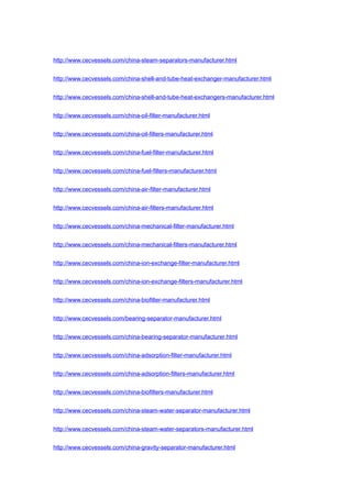 http://www.cecvessels.com/china-steam-separators-manufacturer.html
http://www.cecvessels.com/china-shell-and-tube-heat-exchanger-manufacturer.html
http://www.cecvessels.com/china-shell-and-tube-heat-exchangers-manufacturer.html
http://www.cecvessels.com/china-oil-filter-manufacturer.html
http://www.cecvessels.com/china-oil-filters-manufacturer.html
http://www.cecvessels.com/china-fuel-filter-manufacturer.html
http://www.cecvessels.com/china-fuel-filters-manufacturer.html
http://www.cecvessels.com/china-air-filter-manufacturer.html
http://www.cecvessels.com/china-air-filters-manufacturer.html
http://www.cecvessels.com/china-mechanical-filter-manufacturer.html
http://www.cecvessels.com/china-mechanical-filters-manufacturer.html
http://www.cecvessels.com/china-ion-exchange-filter-manufacturer.html
http://www.cecvessels.com/china-ion-exchange-filters-manufacturer.html
http://www.cecvessels.com/china-biofilter-manufacturer.html
http://www.cecvessels.com/bearing-separator-manufacturer.html
http://www.cecvessels.com/china-bearing-separator-manufacturer.html
http://www.cecvessels.com/china-adsorption-filter-manufacturer.html
http://www.cecvessels.com/china-adsorption-filters-manufacturer.html
http://www.cecvessels.com/china-biofilters-manufacturer.html
http://www.cecvessels.com/china-steam-water-separator-manufacturer.html
http://www.cecvessels.com/china-steam-water-separators-manufacturer.html
http://www.cecvessels.com/china-gravity-separator-manufacturer.html
 