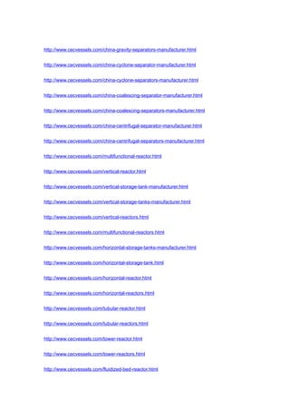 http://www.cecvessels.com/china-gravity-separators-manufacturer.html
http://www.cecvessels.com/china-cyclone-separator-manufacturer.html
http://www.cecvessels.com/china-cyclone-separators-manufacturer.html
http://www.cecvessels.com/china-coalescing-separator-manufacturer.html
http://www.cecvessels.com/china-coalescing-separators-manufacturer.html
http://www.cecvessels.com/china-centrifugal-separator-manufacturer.html
http://www.cecvessels.com/china-centrifugal-separators-manufacturer.html
http://www.cecvessels.com/multifunctional-reactor.html
http://www.cecvessels.com/vertical-reactor.html
http://www.cecvessels.com/vertical-storage-tank-manufacturer.html
http://www.cecvessels.com/vertical-storage-tanks-manufacturer.html
http://www.cecvessels.com/vertical-reactors.html
http://www.cecvessels.com/multifunctional-reactors.html
http://www.cecvessels.com/horizontal-storage-tanks-manufacturer.html
http://www.cecvessels.com/horizontal-storage-tank.html
http://www.cecvessels.com/horizontal-reactor.html
http://www.cecvessels.com/horizontal-reactors.html
http://www.cecvessels.com/tubular-reactor.html
http://www.cecvessels.com/tubular-reactors.html
http://www.cecvessels.com/tower-reactor.html
http://www.cecvessels.com/tower-reactors.html
http://www.cecvessels.com/fluidized-bed-reactor.html
 
