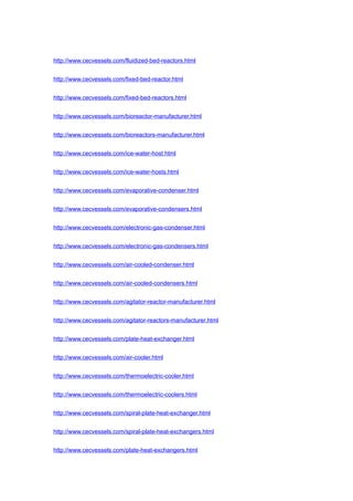 http://www.cecvessels.com/fluidized-bed-reactors.html
http://www.cecvessels.com/fixed-bed-reactor.html
http://www.cecvessels.com/fixed-bed-reactors.html
http://www.cecvessels.com/bioreactor-manufacturer.html
http://www.cecvessels.com/bioreactors-manufacturer.html
http://www.cecvessels.com/ice-water-host.html
http://www.cecvessels.com/ice-water-hosts.html
http://www.cecvessels.com/evaporative-condenser.html
http://www.cecvessels.com/evaporative-condensers.html
http://www.cecvessels.com/electronic-gas-condenser.html
http://www.cecvessels.com/electronic-gas-condensers.html
http://www.cecvessels.com/air-cooled-condenser.html
http://www.cecvessels.com/air-cooled-condensers.html
http://www.cecvessels.com/agitator-reactor-manufacturer.html
http://www.cecvessels.com/agitator-reactors-manufacturer.html
http://www.cecvessels.com/plate-heat-exchanger.html
http://www.cecvessels.com/air-cooler.html
http://www.cecvessels.com/thermoelectric-cooler.html
http://www.cecvessels.com/thermoelectric-coolers.html
http://www.cecvessels.com/spiral-plate-heat-exchanger.html
http://www.cecvessels.com/spiral-plate-heat-exchangers.html
http://www.cecvessels.com/plate-heat-exchangers.html
 