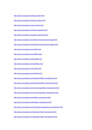 http://www.cecvessels.com/liquid-cooler.html
http://www.cecvessels.com/liquid-coolers.html
http://www.cecvessels.com/air-coolers.html
http://www.cecvessels.com/steam-separator.html
http://www.cecvessels.com/steam-separators.html
http://www.cecvessels.com/shell-and-tube-heat-exchanger.html
http://www.cecvessels.com/shell-and-tube-heat-exchangers.html
http://www.cecvessels.com/oil-filter.html
http://www.cecvessels.com/oil-filters.html
http://www.cecvessels.com/fuel-filter.html
http://www.cecvessels.com/fuel-filters.html
http://www.cecvessels.com/air-filter.html
http://www.cecvessels.com/air-filters.html
http://www.cecvessels.com/mechanical-filter-manufacturer.html
http://www.cecvessels.com/mechanical-filters-manufacturer.html
http://www.cecvessels.com/ion-exchange-filters-manufacturer.html
http://www.cecvessels.com/ion-exchange-filter-manufacturer.html
http://www.cecvessels.com/biofilter-manufacturer.html
http://www.cecvessels.com/biofilters-manufacturer.html
http://www.cecvessels.com/china-bearing-separators-manufacturer.html
http://www.cecvessels.com/adsorption-filter-manufacturer.html
http://www.cecvessels.com/adsorption-filters-manufacturer.html
 