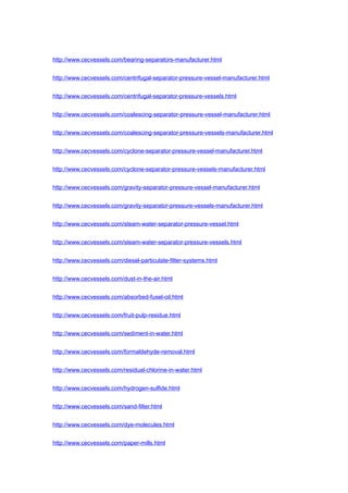 http://www.cecvessels.com/bearing-separators-manufacturer.html
http://www.cecvessels.com/centrifugal-separator-pressure-vessel-manufacturer.html
http://www.cecvessels.com/centrifugal-separator-pressure-vessels.html
http://www.cecvessels.com/coalescing-separator-pressure-vessel-manufacturer.html
http://www.cecvessels.com/coalescing-separator-pressure-vessels-manufacturer.html
http://www.cecvessels.com/cyclone-separator-pressure-vessel-manufacturer.html
http://www.cecvessels.com/cyclone-separator-pressure-vessels-manufacturer.html
http://www.cecvessels.com/gravity-separator-pressure-vessel-manufacturer.html
http://www.cecvessels.com/gravity-separator-pressure-vessels-manufacturer.html
http://www.cecvessels.com/steam-water-separator-pressure-vessel.html
http://www.cecvessels.com/steam-water-separator-pressure-vessels.html
http://www.cecvessels.com/diesel-particulate-filter-systems.html
http://www.cecvessels.com/dust-in-the-air.html
http://www.cecvessels.com/absorbed-fusel-oil.html
http://www.cecvessels.com/fruit-pulp-residue.html
http://www.cecvessels.com/sediment-in-water.html
http://www.cecvessels.com/formaldehyde-removal.html
http://www.cecvessels.com/residual-chlorine-in-water.html
http://www.cecvessels.com/hydrogen-sulfide.html
http://www.cecvessels.com/sand-filter.html
http://www.cecvessels.com/dye-molecules.html
http://www.cecvessels.com/paper-mills.html
 