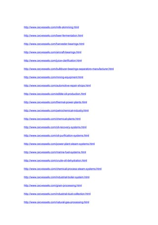 http://www.cecvessels.com/milk-skimming.html
http://www.cecvessels.com/beer-fermentation.html
http://www.cecvessels.com/harvester-bearings.html
http://www.cecvessels.com/aircraft-bearings.html
http://www.cecvessels.com/juice-clarification.html
http://www.cecvessels.com/bulldozer-bearings-separators-manufacturer.html
http://www.cecvessels.com/mining-equipment.html
http://www.cecvessels.com/automotive-repair-shops.html
http://www.cecvessels.com/edible-oil-production.html
http://www.cecvessels.com/thermal-power-plants.html
http://www.cecvessels.com/petrochemical-industry.html
http://www.cecvessels.com/chemical-plants.html
http://www.cecvessels.com/oil-recovery-systems.html
http://www.cecvessels.com/oil-purification-systems.html
http://www.cecvessels.com/power-plant-steam-systems.html
http://www.cecvessels.com/marine-fuel-systems.html
http://www.cecvessels.com/crude-oil-dehydration.html
http://www.cecvessels.com/chemical-process-steam-systems.html
http://www.cecvessels.com/industrial-boiler-system.html
http://www.cecvessels.com/grain-processing.html
http://www.cecvessels.com/industrial-dust-collection.html
http://www.cecvessels.com/natural-gas-processing.html
 