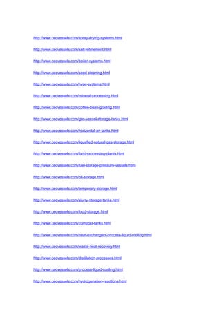 http://www.cecvessels.com/spray-drying-systems.html
http://www.cecvessels.com/salt-refinement.html
http://www.cecvessels.com/boiler-systems.html
http://www.cecvessels.com/seed-cleaning.html
http://www.cecvessels.com/hvac-systems.html
http://www.cecvessels.com/mineral-processing.html
http://www.cecvessels.com/coffee-bean-grading.html
http://www.cecvessels.com/gas-vessel-storage-tanks.html
http://www.cecvessels.com/horizontal-air-tanks.html
http://www.cecvessels.com/liquefied-natural-gas-storage.html
http://www.cecvessels.com/food-processing-plants.html
http://www.cecvessels.com/fuel-storage-pressure-vessels.html
http://www.cecvessels.com/oil-storage.html
http://www.cecvessels.com/temporary-storage.html
http://www.cecvessels.com/slurry-storage-tanks.html
http://www.cecvessels.com/food-storage.html
http://www.cecvessels.com/compost-tanks.html
http://www.cecvessels.com/heat-exchangers-process-liquid-cooling.html
http://www.cecvessels.com/waste-heat-recovery.html
http://www.cecvessels.com/distillation-processes.html
http://www.cecvessels.com/process-liquid-cooling.html
http://www.cecvessels.com/hydrogenation-reactions.html
 