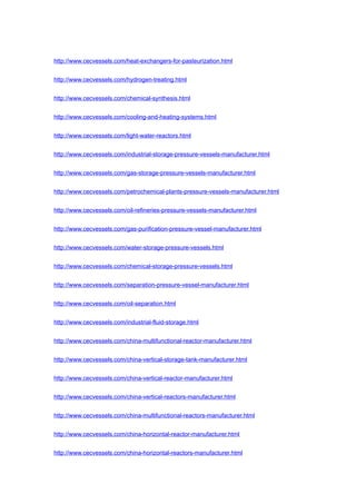 http://www.cecvessels.com/heat-exchangers-for-pasteurization.html
http://www.cecvessels.com/hydrogen-treating.html
http://www.cecvessels.com/chemical-synthesis.html
http://www.cecvessels.com/cooling-and-heating-systems.html
http://www.cecvessels.com/light-water-reactors.html
http://www.cecvessels.com/industrial-storage-pressure-vessels-manufacturer.html
http://www.cecvessels.com/gas-storage-pressure-vessels-manufacturer.html
http://www.cecvessels.com/petrochemical-plants-pressure-vessels-manufacturer.html
http://www.cecvessels.com/oil-refineries-pressure-vessels-manufacturer.html
http://www.cecvessels.com/gas-purification-pressure-vessel-manufacturer.html
http://www.cecvessels.com/water-storage-pressure-vessels.html
http://www.cecvessels.com/chemical-storage-pressure-vessels.html
http://www.cecvessels.com/separation-pressure-vessel-manufacturer.html
http://www.cecvessels.com/oil-separation.html
http://www.cecvessels.com/industrial-fluid-storage.html
http://www.cecvessels.com/china-multifunctional-reactor-manufacturer.html
http://www.cecvessels.com/china-vertical-storage-tank-manufacturer.html
http://www.cecvessels.com/china-vertical-reactor-manufacturer.html
http://www.cecvessels.com/china-vertical-reactors-manufacturer.html
http://www.cecvessels.com/china-multifunctional-reactors-manufacturer.html
http://www.cecvessels.com/china-horizontal-reactor-manufacturer.html
http://www.cecvessels.com/china-horizontal-reactors-manufacturer.html
 