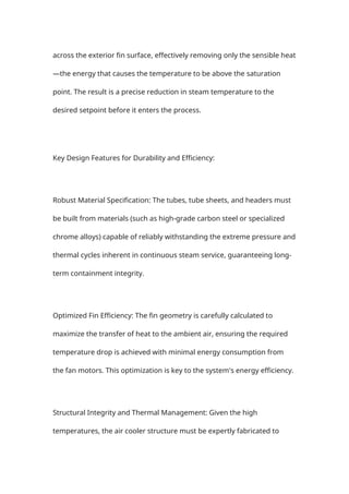 across the exterior fin surface, effectively removing only the sensible heat
—the energy that causes the temperature to be above the saturation
point. The result is a precise reduction in steam temperature to the
desired setpoint before it enters the process.
Key Design Features for Durability and Efficiency:
Robust Material Specification: The tubes, tube sheets, and headers must
be built from materials (such as high-grade carbon steel or specialized
chrome alloys) capable of reliably withstanding the extreme pressure and
thermal cycles inherent in continuous steam service, guaranteeing long-
term containment integrity.
Optimized Fin Efficiency: The fin geometry is carefully calculated to
maximize the transfer of heat to the ambient air, ensuring the required
temperature drop is achieved with minimal energy consumption from
the fan motors. This optimization is key to the system's energy efficiency.
Structural Integrity and Thermal Management: Given the high
temperatures, the air cooler structure must be expertly fabricated to
 