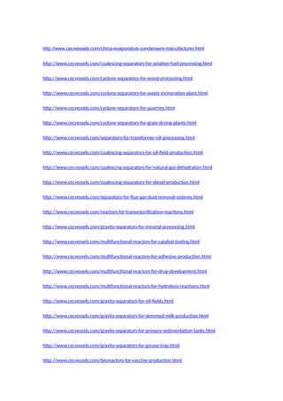 http://www.cecvessels.com/china-evaporative-condensers-manufacturer.html
http://www.cecvessels.com/coalescing-separators-for-aviation-fuel-processing.html
http://www.cecvessels.com/cyclone-separators-for-wood-processing.html
http://www.cecvessels.com/cyclone-separators-for-waste-incineration-plant.html
http://www.cecvessels.com/cyclone-separators-for-quarries.html
http://www.cecvessels.com/cyclone-separators-for-grain-drying-plants.html
http://www.cecvessels.com/separators-for-transformer-oil-processing.html
http://www.cecvessels.com/coalescing-separators-for-oil-field-production.html
http://www.cecvessels.com/coalescing-separators-for-natural-gas-dehydration.html
http://www.cecvessels.com/coalescing-separators-for-diesel-production.html
http://www.cecvessels.com/separators-for-flue-gas-dust-removal-systems.html
http://www.cecvessels.com/reactors-for-transesterification-reactions.html
http://www.cecvessels.com/gravity-separators-for-mineral-processing.html
http://www.cecvessels.com/multifunctional-reactors-for-catalyst-testing.html
http://www.cecvessels.com/multifunctional-reactors-for-adhesive-production.html
http://www.cecvessels.com/multifunctional-reactors-for-drug-development.html
http://www.cecvessels.com/multifunctional-reactors-for-hydrolysis-reactions.html
http://www.cecvessels.com/gravity-separators-for-oil-fields.html
http://www.cecvessels.com/gravity-separators-for-skimmed-milk-production.html
http://www.cecvessels.com/gravity-separators-for-primary-sedimentation-tanks.html
http://www.cecvessels.com/gravity-separators-for-grease-trap.html
http://www.cecvessels.com/bioreactors-for-vaccine-production.html
 