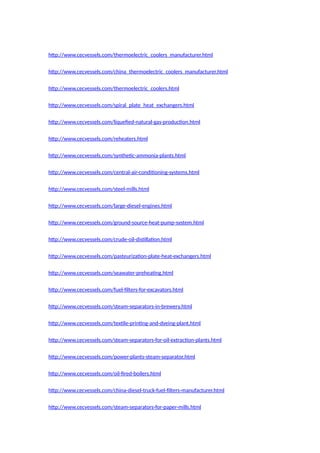 http://www.cecvessels.com/thermoelectric_coolers_manufacturer.html
http://www.cecvessels.com/china_thermoelectric_coolers_manufacturer.html
http://www.cecvessels.com/thermoelectric_coolers.html
http://www.cecvessels.com/spiral_plate_heat_exchangers.html
http://www.cecvessels.com/liquefied-natural-gas-production.html
http://www.cecvessels.com/reheaters.html
http://www.cecvessels.com/synthetic-ammonia-plants.html
http://www.cecvessels.com/central-air-conditioning-systems.html
http://www.cecvessels.com/steel-mills.html
http://www.cecvessels.com/large-diesel-engines.html
http://www.cecvessels.com/ground-source-heat-pump-system.html
http://www.cecvessels.com/crude-oil-distillation.html
http://www.cecvessels.com/pasteurization-plate-heat-exchangers.html
http://www.cecvessels.com/seawater-preheating.html
http://www.cecvessels.com/fuel-filters-for-excavators.html
http://www.cecvessels.com/steam-separators-in-brewery.html
http://www.cecvessels.com/textile-printing-and-dyeing-plant.html
http://www.cecvessels.com/steam-separators-for-oil-extraction-plants.html
http://www.cecvessels.com/power-plants-steam-separator.html
http://www.cecvessels.com/oil-fired-boilers.html
http://www.cecvessels.com/china-diesel-truck-fuel-filters-manufacturer.html
http://www.cecvessels.com/steam-separators-for-paper-mills.html
 