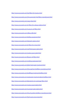 http://www.cecvessels.com/fuel-filters-for-tractors.html
http://www.cecvessels.com/china-generator-fuel-filters-manufacturer.html
http://www.cecvessels.com/cargo-ships.html
http://www.cecvessels.com/air-filters-for-subway-stations.html
http://www.cecvessels.com/museums-air-filters.html
http://www.cecvessels.com/rolling-mills.html
http://www.cecvessels.com/bottling-equipment.html
http://www.cecvessels.com/hydraulic-systems.html
http://www.cecvessels.com/air-filters-for-mines.html
http://www.cecvessels.com/coal-fired-power-plants.html
http://www.cecvessels.com/nuclear-power-plant.html
http://www.cecvessels.com/blowers-oil-filters.html
http://www.cecvessels.com/smelting-wastewater.html
http://www.cecvessels.com/boiler-feed-water-treatment.html
http://www.cecvessels.com/china-pig-farm-biofilters-manufacturer.html
http://www.cecvessels.com/landfill-gas-treatment-biofilters.html
http://www.cecvessels.com/wastewater-treatment-plants-biofilters.html
http://www.cecvessels.com/laboratories-ion-exchange-filters.html
http://www.cecvessels.com/nuclear-power-plants.html
http://www.cecvessels.com/municipal-water-plants.html
http://www.cecvessels.com/china-foundries-biofilters-manufacturer.html
http://www.cecvessels.com/food-waste-processing.html
 