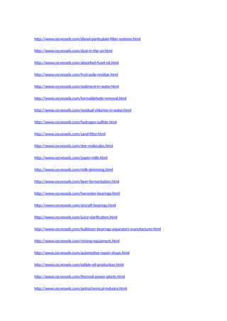 http://www.cecvessels.com/diesel-particulate-filter-systems.html
http://www.cecvessels.com/dust-in-the-air.html
http://www.cecvessels.com/absorbed-fusel-oil.html
http://www.cecvessels.com/fruit-pulp-residue.html
http://www.cecvessels.com/sediment-in-water.html
http://www.cecvessels.com/formaldehyde-removal.html
http://www.cecvessels.com/residual-chlorine-in-water.html
http://www.cecvessels.com/hydrogen-sulfide.html
http://www.cecvessels.com/sand-filter.html
http://www.cecvessels.com/dye-molecules.html
http://www.cecvessels.com/paper-mills.html
http://www.cecvessels.com/milk-skimming.html
http://www.cecvessels.com/beer-fermentation.html
http://www.cecvessels.com/harvester-bearings.html
http://www.cecvessels.com/aircraft-bearings.html
http://www.cecvessels.com/juice-clarification.html
http://www.cecvessels.com/bulldozer-bearings-separators-manufacturer.html
http://www.cecvessels.com/mining-equipment.html
http://www.cecvessels.com/automotive-repair-shops.html
http://www.cecvessels.com/edible-oil-production.html
http://www.cecvessels.com/thermal-power-plants.html
http://www.cecvessels.com/petrochemical-industry.html
 