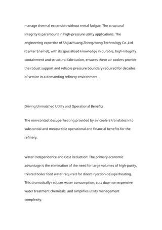manage thermal expansion without metal fatigue. The structural
integrity is paramount in high-pressure utility applications. The
engineering expertise of Shijiazhuang Zhengzhong Technology Co.,Ltd
(Center Enamel), with its specialized knowledge in durable, high-integrity
containment and structural fabrication, ensures these air coolers provide
the robust support and reliable pressure boundary required for decades
of service in a demanding refinery environment.
Driving Unmatched Utility and Operational Benefits
The non-contact desuperheating provided by air coolers translates into
substantial and measurable operational and financial benefits for the
refinery.
Water Independence and Cost Reduction: The primary economic
advantage is the elimination of the need for large volumes of high-purity,
treated boiler feed water required for direct injection desuperheating.
This dramatically reduces water consumption, cuts down on expensive
water treatment chemicals, and simplifies utility management
complexity.
 
