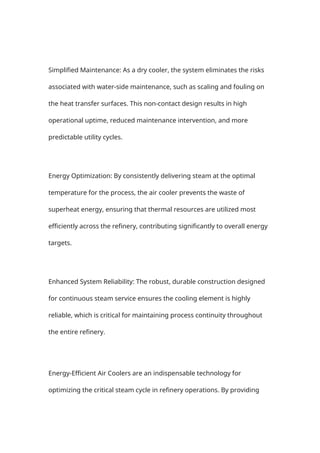 Simplified Maintenance: As a dry cooler, the system eliminates the risks
associated with water-side maintenance, such as scaling and fouling on
the heat transfer surfaces. This non-contact design results in high
operational uptime, reduced maintenance intervention, and more
predictable utility cycles.
Energy Optimization: By consistently delivering steam at the optimal
temperature for the process, the air cooler prevents the waste of
superheat energy, ensuring that thermal resources are utilized most
efficiently across the refinery, contributing significantly to overall energy
targets.
Enhanced System Reliability: The robust, durable construction designed
for continuous steam service ensures the cooling element is highly
reliable, which is critical for maintaining process continuity throughout
the entire refinery.
Energy-Efficient Air Coolers are an indispensable technology for
optimizing the critical steam cycle in refinery operations. By providing
 