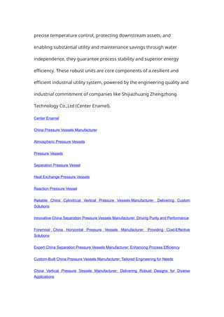precise temperature control, protecting downstream assets, and
enabling substantial utility and maintenance savings through water
independence, they guarantee process stability and superior energy
efficiency. These robust units are core components of a resilient and
efficient industrial utility system, powered by the engineering quality and
industrial commitment of companies like Shijiazhuang Zhengzhong
Technology Co.,Ltd (Center Enamel).
Center Enamel
China Pressure Vessels Manufacturer
Atmospheric Pressure Vessels
Pressure Vessels
Separation Pressure Vessel
Heat Exchange Pressure Vessels
Reaction Pressure Vessel
Reliable China Cylindrical Vertical Pressure Vessels Manufacturer: Delivering Custom
Solutions
Innovative China Separation Pressure Vessels Manufacturer: Driving Purity and Performance
Foremost China Horizontal Pressure Vessels Manufacturer: Providing Cost-Effective
Solutions
Expert China Separation Pressure Vessels Manufacturer: Enhancing Process Efficiency
Custom-Built China Pressure Vessels Manufacturer: Tailored Engineering for Needs
China Vertical Pressure Vessels Manufacturer: Delivering Robust Designs for Diverse
Applications
 