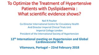 To Optimize the Treatment of Hypertensive
Patients with Dyslipidaemia :
What scientific evidence shows?
Neil R Poulter
Co-Director International Centre for Circulatory Health
And Director Imperial Clinical Trials Unit
Imperial College London
President of the International Society of Hypertension
12th International meeting on Hypertension and Global
Cardiovascular Risk
Vilamoura, Portugal – 22nd February 2018
 