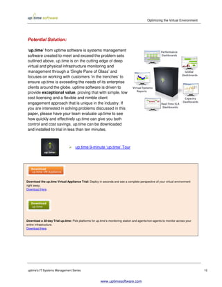 Optimizing the Virtual Environment




Potential Solution:

‘up.time’ from uptime software is systems management
software created to meet and exceed the problem sets
outlined above. up.time is on the cutting edge of deep
virtual and physical infrastructure monitoring and
management through a ‘Single Pane of Glass’ and
focuses on working with customers ‘in the trenches’ to
ensure up.time is exceeding the needs of its enterprise
clients around the globe. uptime software is driven to
provide exceptional value, proving that with simple, low
cost licensing and a flexible and nimble client
engagement approach that is unique in the industry. If
you are interested in solving problems discussed in this
paper, please have your team evaluate up.time to see
how quickly and effectively up.time can give you both
control and cost savings. up.time can be downloaded
and installed to trial in less than ten minutes.



                                     up.time 9-minute ‘up.time’ Tour




Download the up.time Virtual Appliance Trial: Deploy in seconds and see a complete perspective of your virtual environment
right away.
Download Here.




Download a 30-day Trial up.time: Pick platforms for up.time’s monitoring station and agents/non-agents to monitor across your
entire infrastructure.
Download Here.




uptime’s IT Systems Management Series                                                                                           10


                                                        www.uptimesoftware.com
 