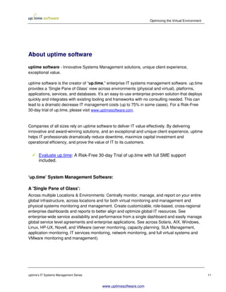 Optimizing the Virtual Environment




About uptime software

uptime software - Innovative Systems Management solutions, unique client experience,
exceptional value.

uptime software is the creator of “up.time,” enterprise IT systems management software. up.time
provides a ‘Single Pane of Glass’ view across environments (physical and virtual), platforms,
applications, services, and databases. It’s an easy-to-use enterprise proven solution that deploys
quickly and integrates with existing tooling and frameworks with no consulting needed. This can
lead to a dramatic decrease IT management costs (up to 75% in some cases). For a Risk-Free
30-day trial of up.time, please visit www.uptimesoftware.com.


Companies of all sizes rely on uptime software to deliver IT value effectively. By delivering
innovative and award-winning solutions, and an exceptional and unique client experience, uptime
helps IT professionals dramatically reduce downtime, maximize capital investment and
operational efficiency, and prove the value of IT to its customers.


       Evaluate up.time: A Risk-Free 30-day Trial of up.time with full SME support
       included.


‘up.time’ System Management Software:

A 'Single Pane of Glass':
Across multiple Locations & Environments: Centrally monitor, manage, and report on your entire
global infrastructure, across locations and for both virtual monitoring and management and
physical systems monitoring and management. Create customizable, role-based, cross-regional
enterprise dashboards and reports to better align and optimize global IT resources. See
enterprise-wide service availability and performance from a single dashboard and easily manage
global service level agreements and enterprise applications. See across Solaris, AIX, Windows,
Linux, HP-UX, Novell, and VMware (server monitoring, capacity planning, SLA Management,
application monitoring, IT services monitoring, network monitoring, and full virtual systems and
VMware monitoring and management).




uptime’s IT Systems Management Series                                                                    11


                                         www.uptimesoftware.com
 