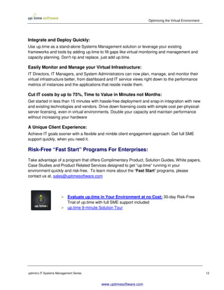 Optimizing the Virtual Environment




Integrate and Deploy Quickly:
Use up.time as a stand-alone Systems Management solution or leverage your existing
frameworks and tools by adding up.time to fill gaps like virtual monitoring and management and
capacity planning. Don't rip and replace, just add up.time.

Easily Monitor and Manage your Virtual Infrastructure:
IT Directors, IT Managers, and System Administrators can now plan, manage, and monitor their
virtual infrastructure better, from dashboard and IT service views right down to the performance
metrics of instances and the applications that reside inside them.

Cut IT costs by up to 75%, Time to Value in Minutes not Months:
Get started in less than 15 minutes with hassle-free deployment and snap-in integration with new
and existing technologies and vendors. Drive down licensing costs with simple cost per-physical-
server licensing, even in virtual environments. Double your capacity and maintain performance
without increasing your hardware

A Unique Client Experience:
Achieve IT goals sooner with a flexible and nimble client engagement approach. Get full SME
support quickly, when you need it.

Risk-Free “Fast Start” Programs For Enterprises:
Take advantage of a program that offers Complimentary Product, Solution Guides, White papers,
Case Studies and Product Related Services designed to get “up.time” running in your
environment quickly and risk-free. To learn more about the “Fast Start” programs, please
contact us at, sales@uptimesoftware.com




                           Evaluate up.time in Your Environment at no Cost: 30-day Risk-Free
                           Trial of up.time with full SME support included
                           up.time 9-minute Solution Tour




uptime’s IT Systems Management Series                                                                     12


                                            www.uptimesoftware.com
 
